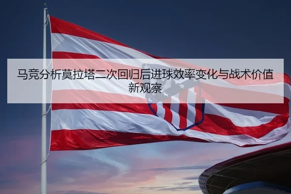 马竞分析莫拉塔二次回归后进球效率变化与战术价值新观察