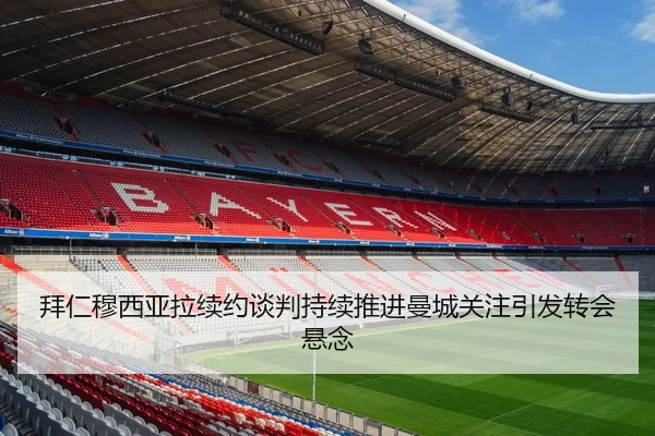 拜仁穆西亚拉续约谈判持续推进曼城关注引发转会悬念