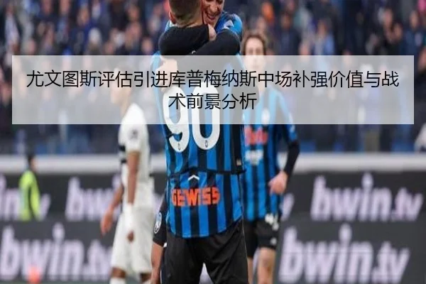 尤文图斯评估引进库普梅纳斯中场补强价值与战术前景分析