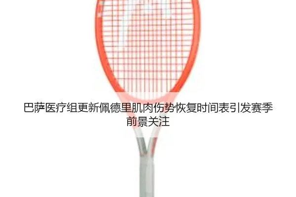 巴萨医疗组更新佩德里肌肉伤势恢复时间表引发赛季前景关注