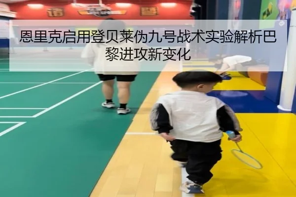 恩里克启用登贝莱伪九号战术实验解析巴黎进攻新变化