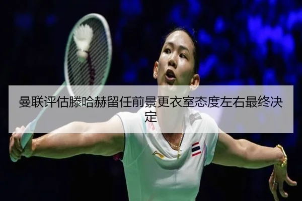 曼联评估滕哈赫留任前景更衣室态度左右最终决定